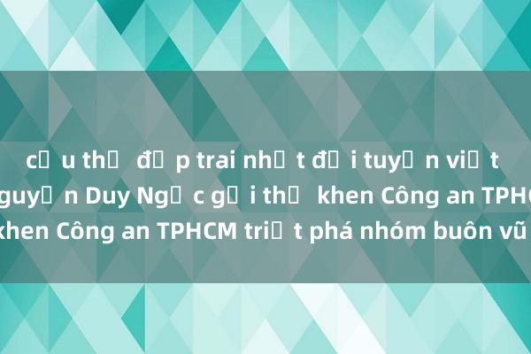 cầu thủ đẹp trai nhất đội tuyển việt nam Thứ trưởng Nguyễn Duy Ngọc gửi thư khen Công an TPHCM triệt